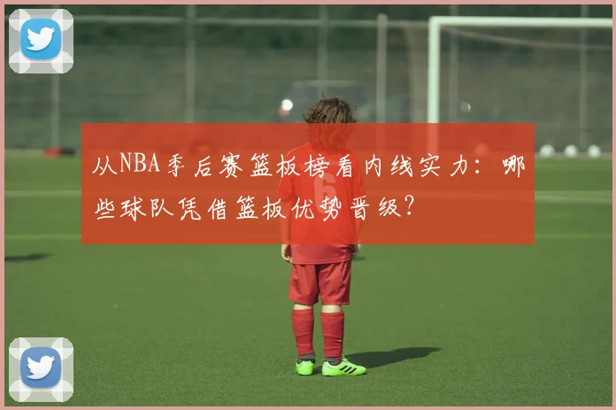 从NBA季后赛篮板榜看内线实力：哪些球队凭借篮板优势晋级？