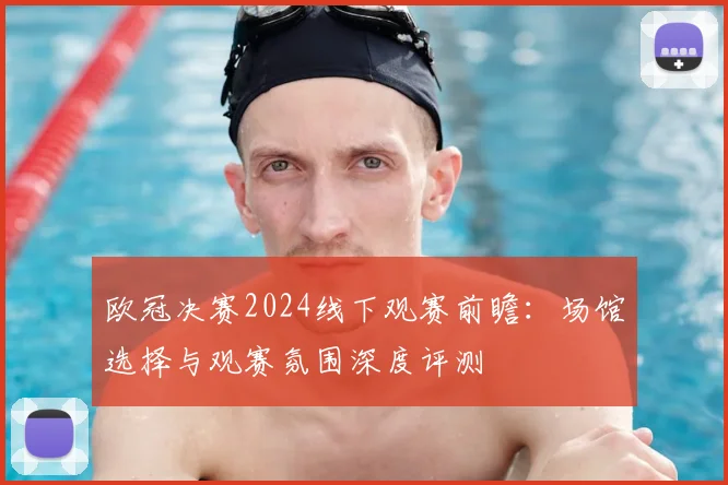 欧冠决赛2024线下观赛前瞻:场馆选择与观赛氛围深度评测