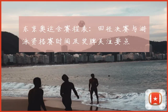 东京奥运会赛程表:田径决赛与游泳资格赛时间及奖牌关注要点