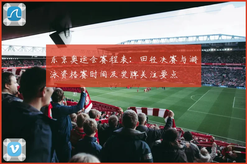 东京奥运会赛程表:田径决赛与游泳资格赛时间及奖牌关注要点