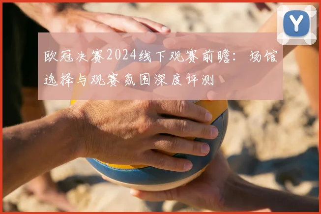 欧冠决赛2024线下观赛前瞻:场馆选择与观赛氛围深度评测