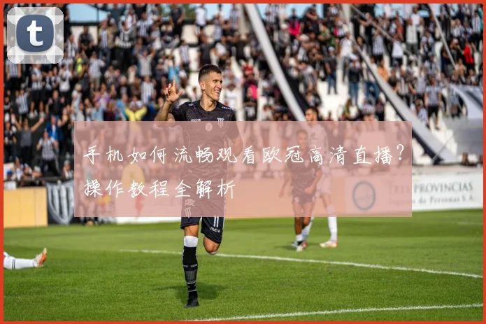 手机如何流畅观看欧冠高清直播？操作教程全解析