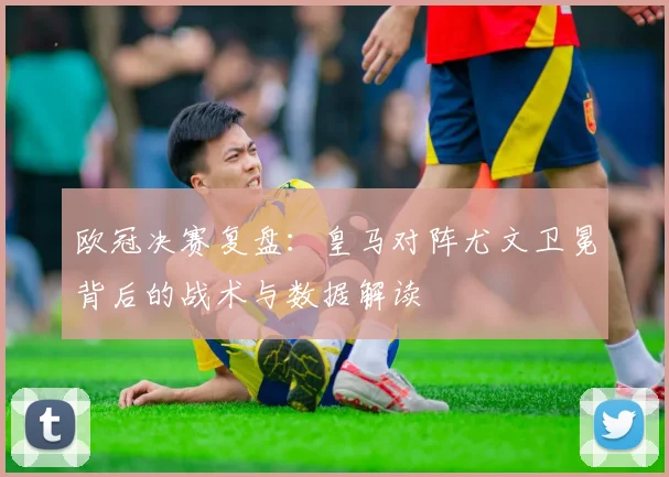 欧冠决赛复盘：皇马对阵尤文卫冕背后的战术与数据解读